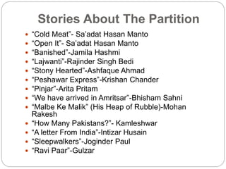 Stories About The Partition
 “Cold Meat”- Sa’adat Hasan Manto
 “Open It”- Sa’adat Hasan Manto
 “Banished”-Jamila Hashmi
 “Lajwanti”-Rajinder Singh Bedi
 “Stony Hearted”-Ashfaque Ahmad
 “Peshawar Express”-Krishan Chander
 “Pinjar”-Arita Pritam
 “We have arrived in Amritsar”-Bhisham Sahni
 “Malbe Ke Malik” (His Heap of Rubble)-Mohan
Rakesh
 “How Many Pakistans?”- Kamleshwar
 “A letter From India”-Intizar Husain
 “Sleepwalkers”-Joginder Paul
 “Ravi Paar”-Gulzar
 
