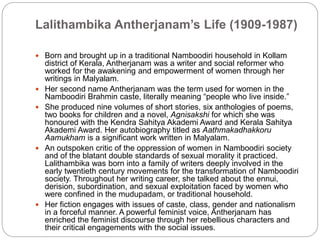 Lalithambika Antherjanam’s Life (1909-1987)
 Born and brought up in a traditional Namboodiri household in Kollam
district of Kerala, Antherjanam was a writer and social reformer who
worked for the awakening and empowerment of women through her
writings in Malyalam.
 Her second name Antherjanam was the term used for women in the
Namboodiri Brahmin caste, literally meaning “people who live inside.”
 She produced nine volumes of short stories, six anthologies of poems,
two books for children and a novel, Agnisakshi for which she was
honoured with the Kendra Sahitya Akademi Award and Kerala Sahitya
Akademi Award. Her autobiography titled as Aathmakadhakkoru
Aamukham is a significant work written in Malyalam.
 An outspoken critic of the oppression of women in Namboodiri society
and of the blatant double standards of sexual morality it practiced.
Lalithambika was born into a family of writers deeply involved in the
early twentieth century movements for the transformation of Namboodiri
society. Throughout her writing career, she talked about the ennui,
derision, subordination, and sexual exploitation faced by women who
were confined in the mudupadam, or traditional household.
 Her fiction engages with issues of caste, class, gender and nationalism
in a forceful manner. A powerful feminist voice, Antherjanam has
enriched the feminist discourse through her rebellious characters and
their critical engagements with the social issues.
 