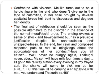  Confronted with violence, Mallika turns out to be a
heroic figure in the end who doesn't give up in the
face of calamities, in her case brought by devilish
capitalist forces hell bent to dispossess and degrade
her identity.
 The final act of retribution should be seen as the
possible alternative to the disorder in the absence of
the normal moral/social order. The ending evokes a
sense of shock and bewilderment but has a plausible
justification despite its unnaturalness and
unexpectedness. In the end, her calm and composed
response puts to rest all misgivings about the
appropriateness of her conduct.”Have you all
eaten?... We’ll never be hungry again, Thakurjhi
never, ever... My son will have milk four times a day. ..
I’ll go to the railway station every evening in my frayed
sari, the sharks will come to pick me up for
sure...’...But this time I’ll be carrying a sharp knife with
me , you understand Thakurjhi (p.46)”
 