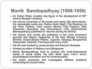 Manik Bandopadhyay (1908-1956)
 An Indian Writer, novelist, key figure in the development of 20th
century Bengali Literature.
 His oeuvre comprises of 36 novels and nearly 250 short stories.
His remarkable works are: Padma Nadir Majhi (The Boatman on
the River Padma), Putul nacher Itikatha (The Puppet’s Tale)
Shahartali (Suburbia) and Chatushkone (The Quadrilateral)
Bandopadhyay published 57 volumes during his lifetime.
 His stories and novels got published in the most prominent
journals and literary magazines of the then Bengal including
Bichitra, Anand Bazaar Patrika, Jugantor, Satyajug, Bangashree
Noboshakti, Kalantar, Parichaya and many more.
 His life was marked by acute poverty and frequent illnesses.
 Worked as editor of Nabarun and Bangasree
 Manik Bandopadhyay tried to analyse the multi-dimensional
facets of social reality. He also dwelt upon man’s socio-
psychological orientation and his consciousness.
 His fiction examines and investigates different problems
confronting the social milieu.
 