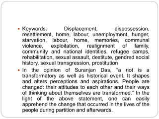  Keywords: Displacement, dispossession,
resettlement, home, labour, unemployment, hunger,
starvation, labour, home, memories, communal
violence, exploitation, realignment of family,
community and national identities, refugee camps,
rehabilitation, sexual assault, destitute, gendred social
history, sexual transgression, prostitution
 In the opinion of Suranjan Das, “a riot is a
transformatory as well as historical event. It shapes
and alters perceptions and aspirations. People are
changed: their attitudes to each other and their ways
of thinking about themselves are transformed.” In the
light of the above statement, one can easily
apprehend the change that occurred in the lives of the
people during partition and afterwards.
 