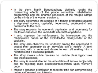  In the story, Manik Bandopadhyay distinctly recalls the
overarching effects of the peace committee, rehabilitation
programmes and the inhuman conditions of the refugee camps
on the minds of the women survivors.
 The story epitomizes the struggle of a female protagonist against
a depraved society; capitalist, hegemonic, androcentric and
patriarchal to the core.
 The story recounts the economic deprivation and uncertainty for
the lower classes in the immediate aftermath of partition.
 It also captures the ruthlessness, the intolerance and the
manipulative nature of the exploiter-the moneylender or the
capitalist.
 The story also observes the tendency among the oppressed to
accept their oppressor as an inevitable evil of nature- A devil
incarnate, with a vehement desire to own all making him a
heartless and a diabolical person.
 The story makes subtle remarks on middle class hypocrisies
and inconsistencies.
 The story is remarkable for the articulation of female subjectivity
and for rejecting male protection/desecration upon women’s
body.
 Mallika’s chooses prostitution to feed her little son compromising
 