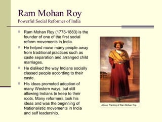 Ram Mohan Roy Powerful Social Reformer of India Ram Mohan Roy (1775-1883) is the founder of one of the first social reform movements in India. He helped move many people away from traditional practices such as caste separation and arranged child marriages. He disliked the way Indians socially classed people according to their caste. His ideas promoted adoption of many Western ways, but still allowing Indians to keep to their roots. Many reformers took his ideas and was the beginning of Nationalistic movements in India and self leadership. Above: Painting of Ram Mohan Roy 