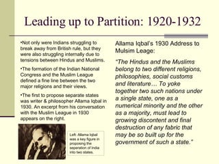 Leading up to Partition: 1920-1932 Not only were Indians struggling to break away from British rule, but they were also struggling internally due to tensions between Hindus and Muslims. The formation of the Indian National Congress and the Muslim League defined a fine line between the two major religions and their views. The first to propose separate states was writer & philosopher Allama Iqbal in 1930. An excerpt from his conversation with the Muslim League in 1930 appears on the right. Left: Allama Iqbal was a key figure in proposing the seperation of India into two states. Allama Iqbal’s 1930 Address to Mulsim Leage: “ The Hindus and the Muslims belong to two different religions, philosophies, social customs and literature… To yoke together two such nations under a single state, one as a numerical minority and the other as a majority, must lead to growing discontent and final destruction of any fabric that may be so built up for the government of such a state.” 