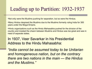 Leading up to Partition: 1932-1937 Not only were the Muslims pushing for separation, but so were the Hindus. Many Hindus despised the Muslims due to the Muslims formerly ruling India for 300 years under the Mogul Empire. Hindu organizations such as the Hindu Mahasabha pushed for the division of the country and insisted the chasm between Muslims and Hindus was too great and was in need of separate states.  In 1937, Veer Savarkar in his Presidential Address to the Hindu Mahasabha: “ India cannot be assumed today to be Unitarian and homogeneous nation, but on the contrary there are two nations in the main — the Hindus and the Muslims.” 