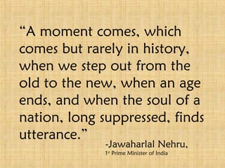 “ A moment comes, which comes but rarely in history, when we step out from the old to the new, when an age ends, and when the soul of a nation, long suppressed, finds utterance.”  -Jawaharlal Nehru, 1 st  Prime Minister of India 