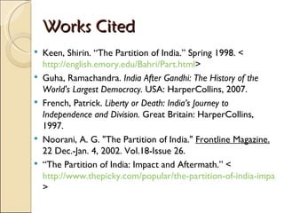 Works Cited Keen, Shirin. “The Partition of India.” Spring 1998. < http://english.emory.edu/Bahri/Part.html > Guha, Ramachandra.  India After Gandhi: The History of the World's Largest Democracy.  USA: HarperCollins, 2007. French, Patrick.  Liberty or Death: India’s Journey to Independence and Division.  Great Britain: HarperCollins, 1997. Noorani, A. G. "The Partition of India."  Frontline Magazine.  22 Dec.-Jan. 4, 2002. Vol.18-Issue 26. “ The Partition of India: Impact and Aftermath.” < http://www.thepicky.com/popular/the-partition-of-india-impact-and-aftermath/ >  