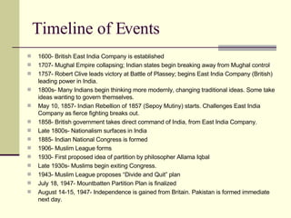 Timeline of Events 1600- British East India Company is established 1707- Mughal Empire collapsing; Indian states begin breaking away from Mughal control 1757- Robert Clive leads victory at Battle of Plassey; begins East India Company (British) leading power in India. 1800s- Many Indians begin thinking more modernly, changing traditional ideas. Some take ideas wanting to govern themselves. May 10, 1857- Indian Rebellion of 1857 (Sepoy Mutiny) starts. Challenges East India Company as fierce fighting breaks out. 1858- British government takes direct command of India, from East India Company. Late 1800s- Nationalism surfaces in India 1885- Indian National Congress is formed 1906- Muslim League forms 1930- First proposed idea of partition by philosopher Allama Iqbal Late 1930s- Muslims begin exiting Congress.  1943- Muslim League proposes “Divide and Quit” plan July 18, 1947- Mountbatten Partition Plan is finalized August 14-15, 1947- Independence is gained from Britain. Pakistan is formed immediate next day. 