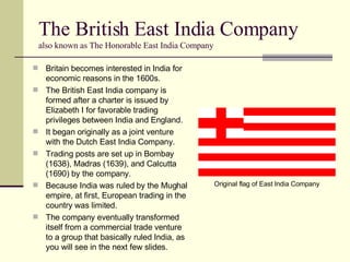 The British East India Company  also known as The Honorable East India Company Britain becomes interested in India for economic reasons in the 1600s. The British East India company is formed after a charter is issued by Elizabeth I for favorable trading privileges between India and England. It began originally as a joint venture with the Dutch East India Company. Trading posts are set up in Bombay (1638), Madras (1639), and Calcutta (1690) by the company. Because India was ruled by the Mughal empire, at first, European trading in the country was limited. The company eventually transformed itself from a commercial trade venture to a group that basically ruled India, as you will see in the next few slides. Original flag of East India Company 