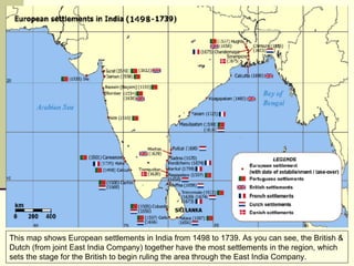 This map shows European settlements in India from 1498 to 1739. As you can see, the British & Dutch (from joint East India Company) together have the most settlements in the region, which sets the stage for the British to begin ruling the area through the East India Company. 