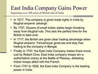 East India Company Gains Power beginning over 100 years of British rule of India In 1617, The company is given trade rights in India by Mughal emperor Jahangir. By 1707, Dozens of small Indian states begin breaking away from Mughal rule. This sets the perfect time for the British to take over. In 1717, the British are given clear trading advantage when Mughal emperor  Farrukhsiyar gives tax and duty free trading to the company in Bengal. Finally in 1757, the East India Company makes there move. Led by Robert Clive, East India company troops win a authoritative victory at the Battle of Plassey, defeating Indian troops allied with the French. From 1757 to 1858, the East India Company is the leading power in India. 