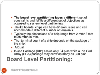  The board level partitioning faces a different set of







constraints and fulfills a different set of objectives as
opposed to system level partitioning.
Unlike boards, chips can have different sizes and can
accommodate different number of terminals.
Typically the dimensions of a chip range from 2 mm×2 mm
to 25 mm×25 mm.
The terminal count of a chip depends on the package of
the chip.
A Dual
In-line Package (DIP) allows only 64 pins while a Pin Grid
Array (PGA) package may allow as many as 300 pins.

Board Level Partitioning:
11

ANIL(AP-ETC),SSCET BHILAI

 