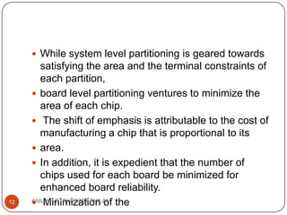  While system level partitioning is geared towards

12

satisfying the area and the terminal constraints of
each partition,
 board level partitioning ventures to minimize the
area of each chip.
 The shift of emphasis is attributable to the cost of
manufacturing a chip that is proportional to its
 area.
 In addition, it is expedient that the number of
chips used for each board be minimized for
enhanced board reliability.
ANIL(AP-ETC),SSCET BHILAI the
 Minimization of

 