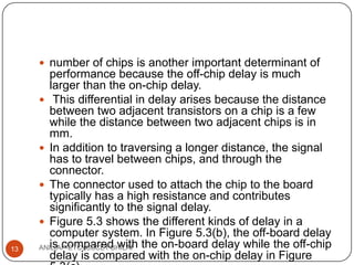  number of chips is another important determinant of

13

performance because the off-chip delay is much
larger than the on-chip delay.
 This differential in delay arises because the distance
between two adjacent transistors on a chip is a few
while the distance between two adjacent chips is in
mm.
 In addition to traversing a longer distance, the signal
has to travel between chips, and through the
connector.
 The connector used to attach the chip to the board
typically has a high resistance and contributes
significantly to the signal delay.
 Figure 5.3 shows the different kinds of delay in a
computer system. In Figure 5.3(b), the off-board delay
is compared with
ANIL(AP-ETC),SSCET BHILAI the on-board delay while the off-chip
delay is compared with the on-chip delay in Figure

 
