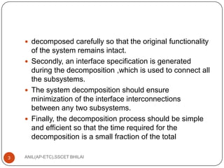  decomposed carefully so that the original functionality

of the system remains intact.
 Secondly, an interface specification is generated
during the decomposition ,which is used to connect all
the subsystems.
 The system decomposition should ensure
minimization of the interface interconnections
between any two subsystems.
 Finally, the decomposition process should be simple
and efficient so that the time required for the
decomposition is a small fraction of the total
3

ANIL(AP-ETC),SSCET BHILAI

 