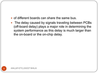 of different boards can share the same bus.
 The delay caused by signals traveling between PCBs

(off-board delay) plays a major role in determining the
system performance as this delay is much larger than
the on-board or the on-chip delay.

9

ANIL(AP-ETC),SSCET BHILAI

 