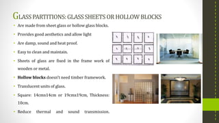 GLASSPARTITIONS:GLASSSHEETSORHOLLOWBLOCKS
• Are made from sheet glass or hollow glass blocks.
• Provides good aesthetics and allow light
• Are damp, sound and heat proof.
• Easy to clean and maintain.
• Sheets of glass are fixed in the frame work of
wooden or metal.
• Hollow blocks doesn’t need timber framework.
• Translucent units of glass.
• Square: 14cmx14cm or 19cmx19cm, Thickness:
10cm.
• Reduce thermal and sound transmission.
 