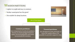 WOODENPARTITIONS
• Lighter in weight and easy to construct.
• Neither sound-proof nor fire-proof.
• Not suitable for damp locations.
Are of two types
Common partitions
Are comprised of vertical members
known as studs bridged between
upper horizontal(head) and lower
horizontal(sill) member.
Trussed partitions
Are designed on the principle of
truss are useful where it is
possible to provide supports only.
 