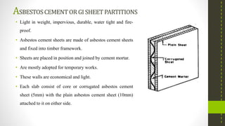 ASBESTOSCEMENTORGI SHEETPARTITIONS
• Light in weight, impervious, durable, water tight and fire-
proof.
• Asbestos cement sheets are made of asbestos cement sheets
and fixed into timber framework.
• Sheets are placed in position and joined by cement mortar.
• Are mostly adopted for temporary works.
• These walls are economical and light.
• Each slab consist of core or corrugated asbestos cement
sheet (5mm) with the plain asbestos cement sheet (10mm)
attached to it on either side.
 