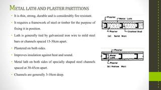 METALLATH ANDPLASTERPARTITIONS
• It is thin, strong, durable and is considerably fire resistant.
• It requires a framework of steel or timber for the purpose of
fixing it in position.
• Lath is generally tied by galvanized iron wire to mild steel
bars or channels spaced 15-30cm apart.
• Plastered on both sides.
• Improves insulation against heat and sound.
• Metal lath on both sides of specially shaped steel channels
spaced at 30-45cm apart.
• Channels are generally 3-10cm deep.
 