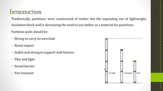 INTRODUCTION
Traditionally, partitions were constructed of timber but the expanding use of lightweight,
insulation block wall is decreasing the need to use timber as a material for partitions.
Partition walls should be:
• Strong-to carry its own load
• Resist impact
• Stable and strong to support wall fixtures
• Thin and light
• Sound barrier
• Fire resistant
 