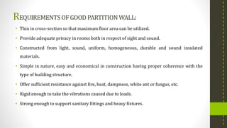 REQUIREMENTSOFGOOD PARTITIONWALL:
• Thin in cross-section so that maximum floor area can be utilized.
• Provide adequate privacy in rooms both in respect of sight and sound.
• Constructed from light, sound, uniform, homogeneous, durable and sound insulated
materials.
• Simple in nature, easy and economical in construction having proper coherence with the
type of building structure.
• Offer sufficient resistance against fire, heat, dampness, white ant or fungus, etc.
• Rigid enough to take the vibrations caused due to loads.
• Strong enough to support sanitary fittings and heavy fixtures.
 