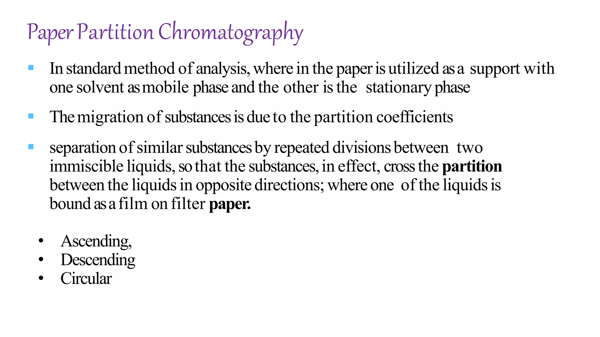 PaperPartitionChromatography
 Instandardmethod of analysis,wherein the paperisutilized asa support with
one solvent asmobile phaseand the other is the stationaryphase
 Themigration of substancesisdueto the partition coefficients
 separationof similar substancesby repeated divisionsbetween two
immiscible liquids,sothat the substances,in effect, crossthe partition
betweenthe liquidsin oppositedirections;whereone of the liquidsis
boundasafilm onfilter paper.
• Ascending,
• Descending
• Circular
 