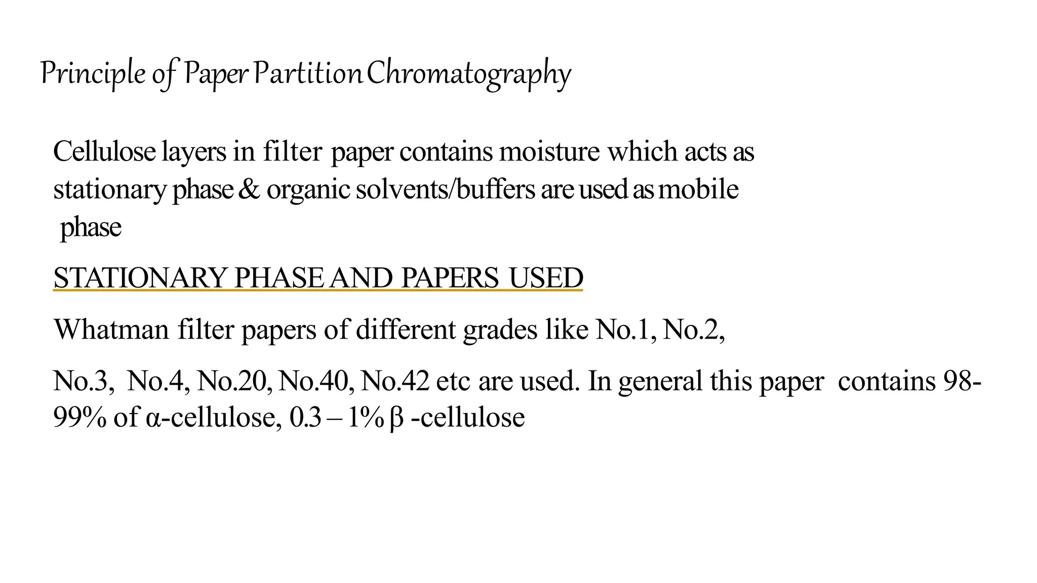 Celluloselayers in filter paper contains moisture which acts as
stationary phase& organicsolvents/buffersareusedasmobile
phase
STATIONARY PHASEAND PAPERS USED
Whatman filter papers of different grades like No.1, No.2,
No.3, No.4, No.20, No.40, No.42 etc are used. In general this paper contains 98-
99% of α-cellulose, 0.3–1%β -cellulose
Principle of PaperPartitionChromatography
 