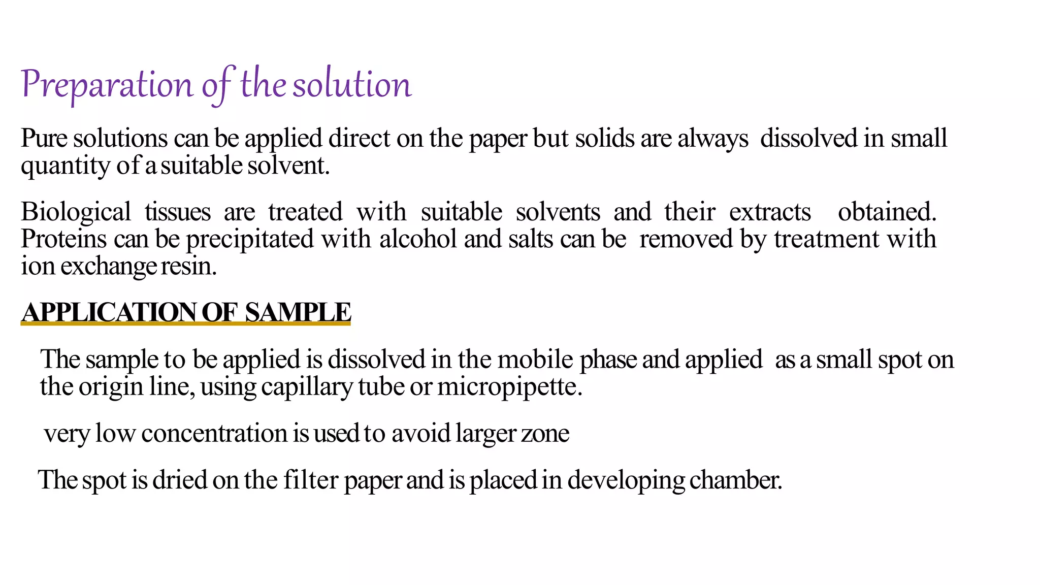 Pure solutions can be applied direct on the paper but solids are always dissolved in small
quantity of asuitablesolvent.
Biological tissues are treated with suitable solvents and their extracts obtained.
Proteins can be precipitated with alcohol and salts can be removed by treatment with
ion exchangeresin.
APPLICATIONOF SAMPLE
The sample to be applied is dissolved in the mobile phaseand applied asasmall spot on
the origin line,usingcapillarytube or micropipette.
verylow concentrationisusedto avoidlargerzone
Thespot isdried onthe filter paperandisplacedin developingchamber.
Preparation of thesolution
 