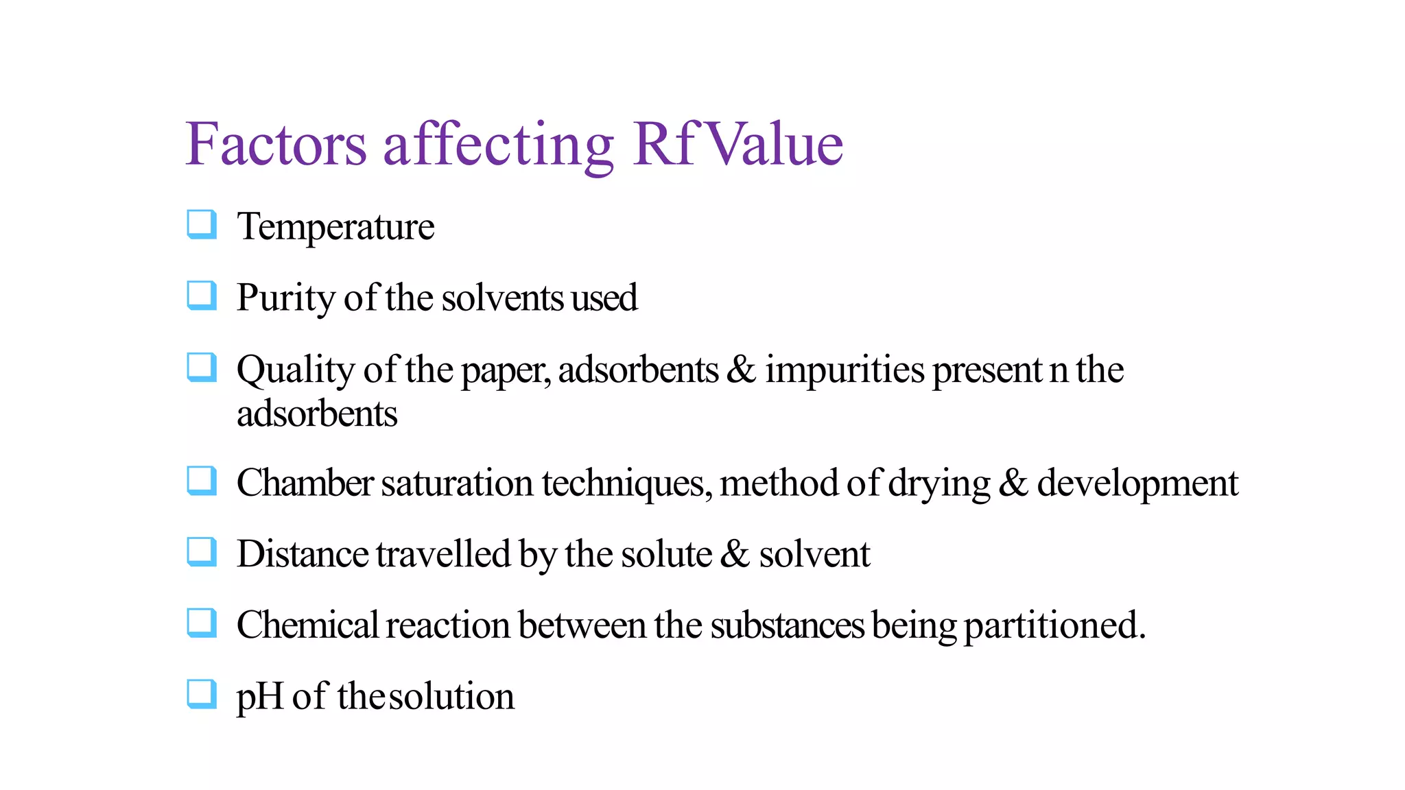  Temperature
 Purity of the solventsused
 Quality of the paper,adsorbents& impurities presentnthe
adsorbents
 Chambersaturation techniques,method of drying & development
 Distancetravelled bythe solute& solvent
 Chemicalreaction between the substancesbeingpartitioned.
 pH of thesolution
Factors affecting RfValue
 