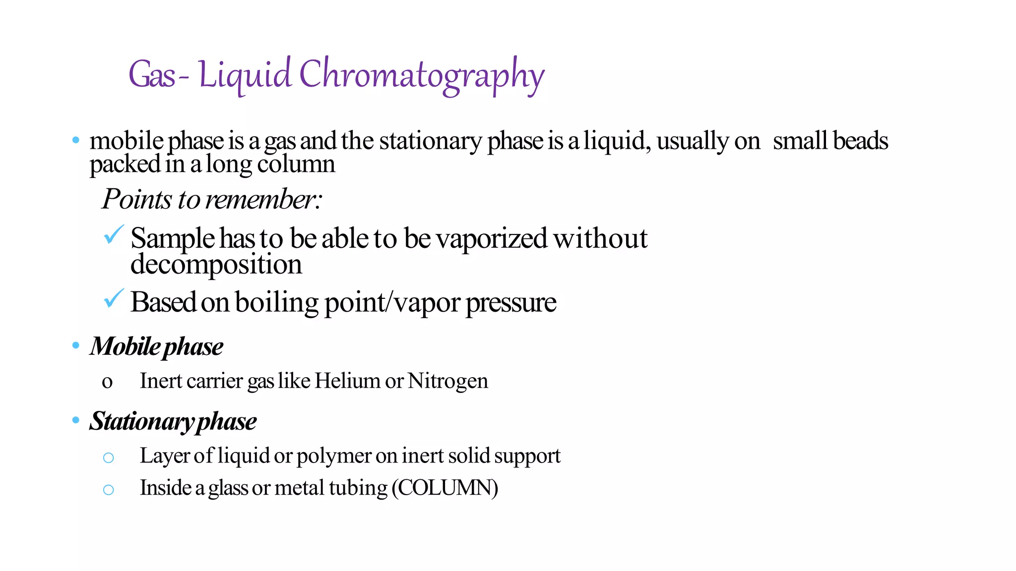 Gas- LiquidChromatography
• mobilephaseisagasandthe stationary phaseisaliquid, usually on smallbeads
packedin along column
Pointstoremember:
Samplehasto beableto bevaporizedwithout
decomposition
Basedonboiling point/vapor pressure
• Mobilephase
o Inert carrier gaslike Helium or Nitrogen
• Stationaryphase
o Layerof liquidor polymeroninert solidsupport
o Insideaglassor metal tubing(COLUMN)
 