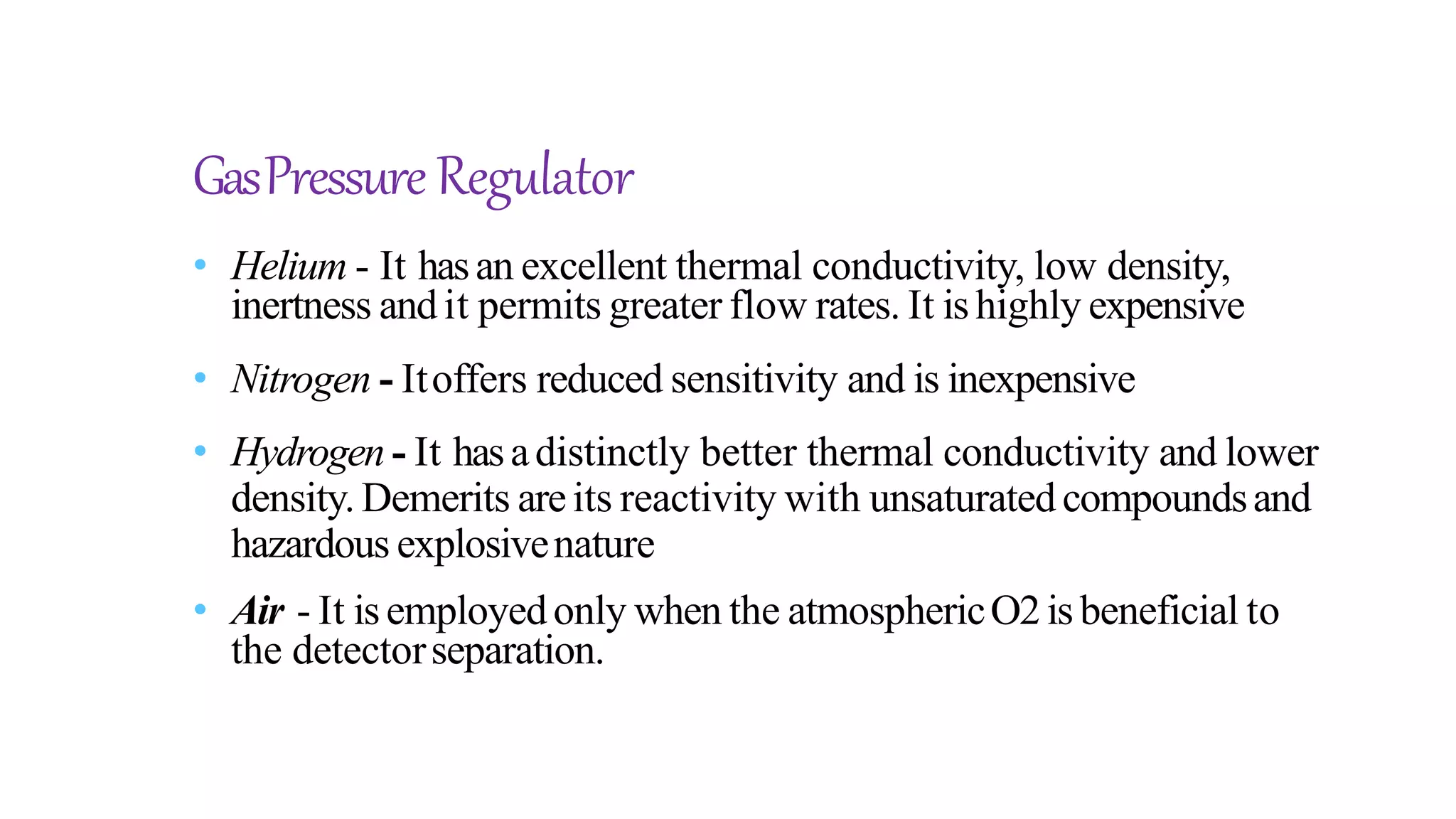 GasPressure Regulator
• Helium - It hasan excellent thermal conductivity, low density,
inertness andit permits greater flow rates. It ishighly expensive
• Nitrogen - Itoffers reduced sensitivity and is inexpensive
• Hydrogen - It hasadistinctly better thermal conductivity and lower
density. Demerits areits reactivity with unsaturated compoundsand
hazardous explosivenature
• Air - It isemployedonly when the atmosphericO2isbeneficial to
the detectorseparation.
 