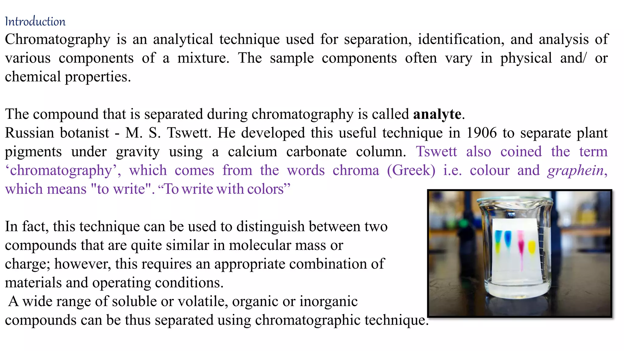 Introduction
Chromatography is an analytical technique used for separation, identification, and analysis of
various components of a mixture. The sample components often vary in physical and/ or
chemical properties.
The compound that is separated during chromatography is called analyte.
Russian botanist - M. S. Tswett. He developed this useful technique in 1906 to separate plant
pigments under gravity using a calcium carbonate column. Tswett also coined the term
‘chromatography’, which comes from the words chroma (Greek) i.e. colour and graphein,
which means "to write". “Towrite with colors”
In fact, this technique can be used to distinguish between two
compounds that are quite similar in molecular mass or
charge; however, this requires an appropriate combination of
materials and operating conditions.
A wide range of soluble or volatile, organic or inorganic
compounds can be thus separated using chromatographic technique.
 