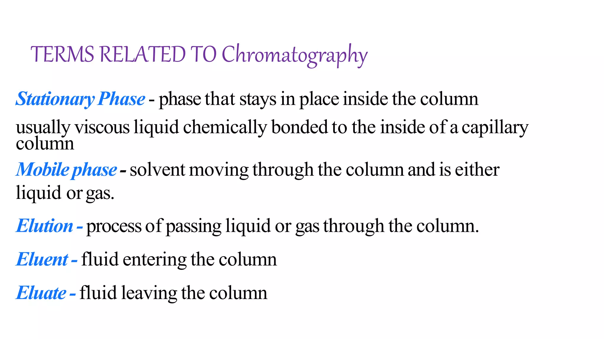 TERMS RELATED TO Chromatography
StationaryPhase - phasethat stays in placeinside the column
usually viscous liquid chemically bonded to the inside of acapillary
column
Mobilephase- solvent moving through the column and is either
liquid orgas.
Elution- processof passing liquid or gasthrough the column.
Eluent -fluid entering the column
Eluate-fluid leaving the column
 