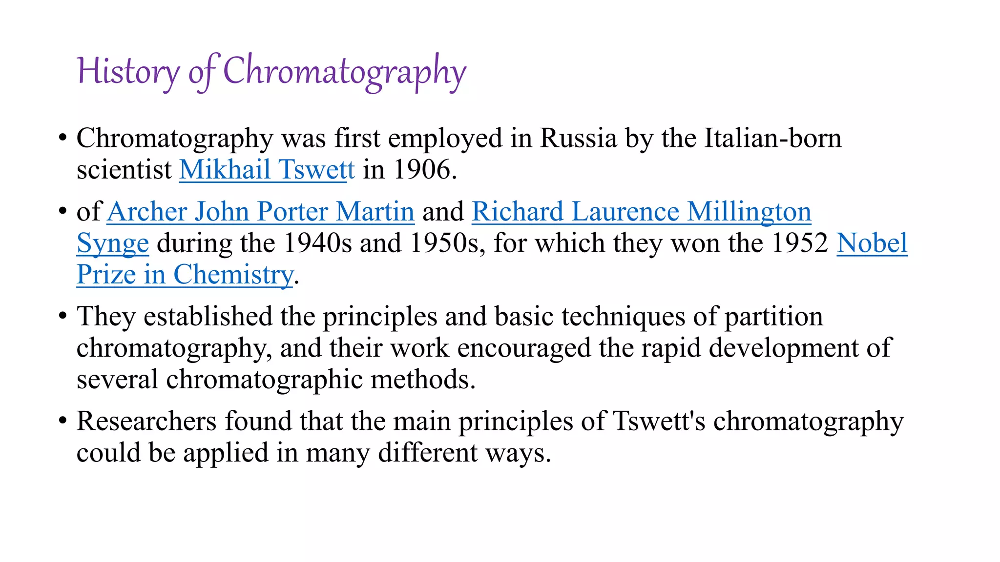 History of Chromatography
• Chromatography was first employed in Russia by the Italian-born
scientist Mikhail Tswett in 1906.
• of Archer John Porter Martin and Richard Laurence Millington
Synge during the 1940s and 1950s, for which they won the 1952 Nobel
Prize in Chemistry.
• They established the principles and basic techniques of partition
chromatography, and their work encouraged the rapid development of
several chromatographic methods.
• Researchers found that the main principles of Tswett's chromatography
could be applied in many different ways.
 