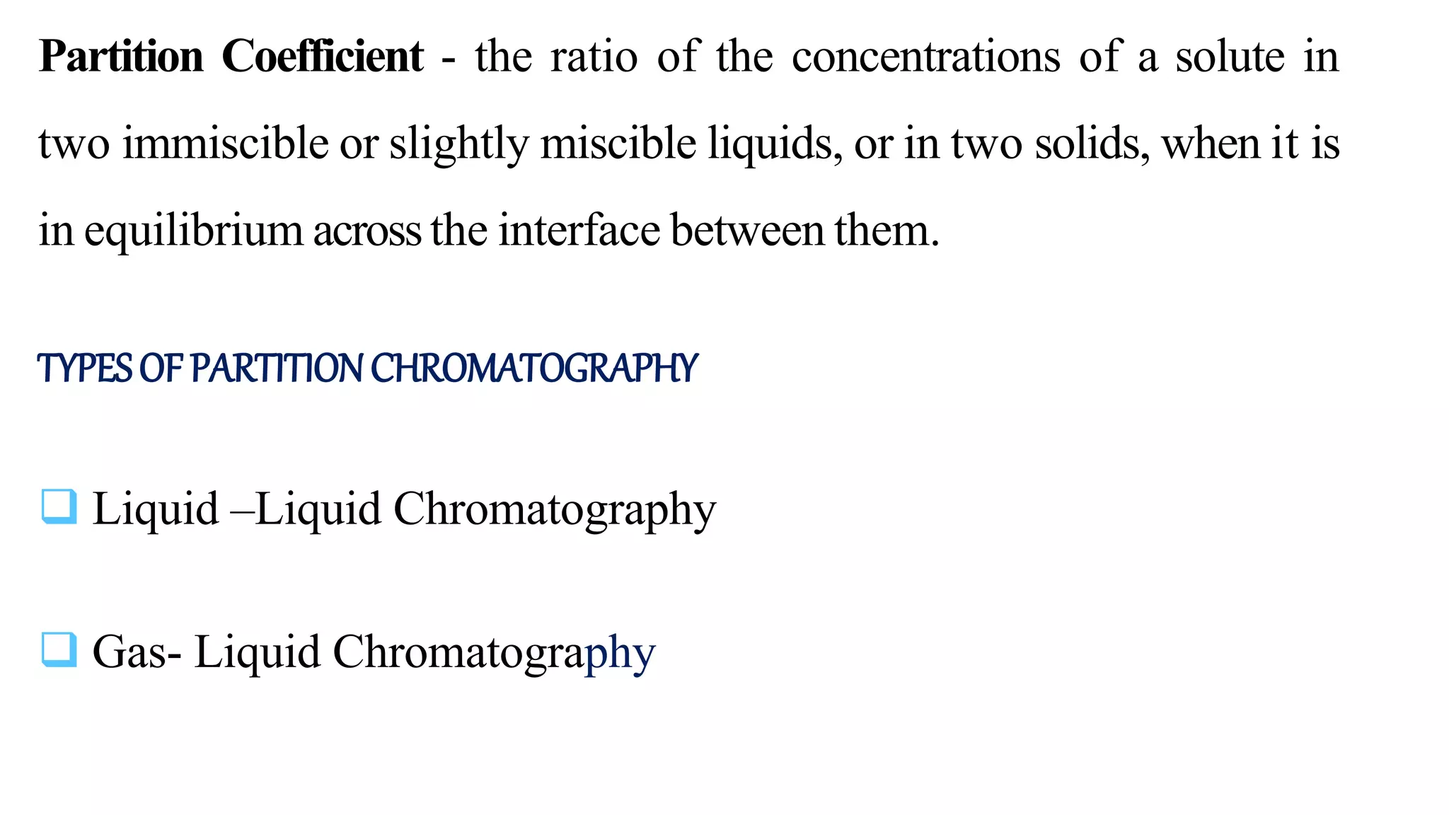Partition Coefficient - the ratio of the concentrations of a solute in
two immiscible or slightly miscible liquids, or in two solids, when it is
in equilibrium acrossthe interface between them.
TYPESOFPARTITIONCHROMATOGRAPHY
 Liquid –Liquid Chromatography
 Gas- Liquid Chromatography
 