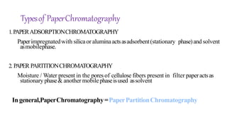 1.PAPERADSORPTIONCHROMATOGRAPHY
Paperimpregnatedwith silicaor aluminaactsasadsorbent(stationary phase)and solvent
asmobilephase.
2. PAPER PARTITIONCHROMATOGRAPHY
Moisture / Water present in the pores of cellulose fibers present in filter paperactsas
stationary phase& another mobilephaseisused assolvent
Ingeneral,PaperChromatography=PaperPartitionChromatography
Typesof PaperChromatography
 