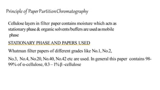 Celluloselayers in filter paper contains moisture which acts as
stationary phase& organicsolvents/buffersareusedasmobile
phase
STATIONARY PHASEAND PAPERS USED
Whatman filter papers of different grades like No.1, No.2,
No.3, No.4, No.20, No.40, No.42 etc are used. In general this paper contains 98-
99% of α-cellulose, 0.3–1%β -cellulose
Principle of PaperPartitionChromatography
 
