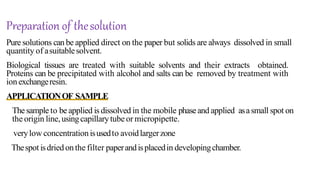 Pure solutions can be applied direct on the paper but solids are always dissolved in small
quantity of asuitablesolvent.
Biological tissues are treated with suitable solvents and their extracts obtained.
Proteins can be precipitated with alcohol and salts can be removed by treatment with
ion exchangeresin.
APPLICATIONOF SAMPLE
The sample to be applied is dissolved in the mobile phaseand applied asasmall spot on
the origin line,usingcapillarytube or micropipette.
verylow concentrationisusedto avoidlargerzone
Thespot isdried onthe filter paperandisplacedin developingchamber.
Preparation of thesolution
 
