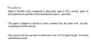 • Paper is flexible when compared to glass plate used in TLC, several types of
development are possible which increasesthe easeof operation.
• The paper is dipped in solvent in such a manner that the spots will not dip
completely into the solvent.
• The solvent will rise up and it is allowed to run 2/3rd of paper height for better
andefficient result.
Procedures
 
