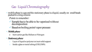 Gas- LiquidChromatography
• mobilephaseisagasandthe stationary phaseisaliquid, usually on smallbeads
packedin along column
Pointstoremember:
Samplehasto beableto bevaporizedwithout
decomposition
Basedonboiling point/vapor pressure
• Mobilephase
o Inert carrier gaslike Helium or Nitrogen
• Stationaryphase
o Layerof liquidor polymeroninert solidsupport
o Insideaglassor metal tubing(COLUMN)
 