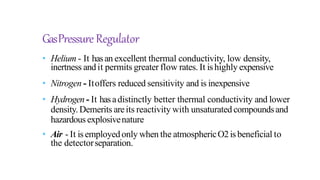 GasPressure Regulator
• Helium - It hasan excellent thermal conductivity, low density,
inertness andit permits greater flow rates. It ishighly expensive
• Nitrogen - Itoffers reduced sensitivity and is inexpensive
• Hydrogen - It hasadistinctly better thermal conductivity and lower
density. Demerits areits reactivity with unsaturated compoundsand
hazardous explosivenature
• Air - It isemployedonly when the atmosphericO2isbeneficial to
the detectorseparation.
 
