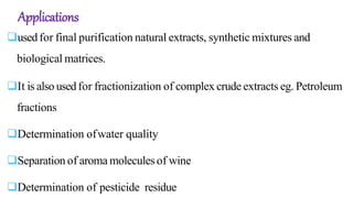 Applications
usedfor final purification natural extracts, synthetic mixtures and
biological matrices.
It is also usedfor fractionization of complex crude extracts eg. Petroleum
fractions
Determination ofwater quality
Separation of aroma moleculesof wine
Determination of pesticide residue
 