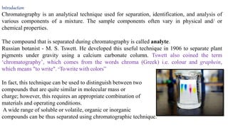 Introduction
Chromatography is an analytical technique used for separation, identification, and analysis of
various components of a mixture. The sample components often vary in physical and/ or
chemical properties.
The compound that is separated during chromatography is called analyte.
Russian botanist - M. S. Tswett. He developed this useful technique in 1906 to separate plant
pigments under gravity using a calcium carbonate column. Tswett also coined the term
‘chromatography’, which comes from the words chroma (Greek) i.e. colour and graphein,
which means "to write". “Towrite with colors”
In fact, this technique can be used to distinguish between two
compounds that are quite similar in molecular mass or
charge; however, this requires an appropriate combination of
materials and operating conditions.
A wide range of soluble or volatile, organic or inorganic
compounds can be thus separated using chromatographic technique.
 