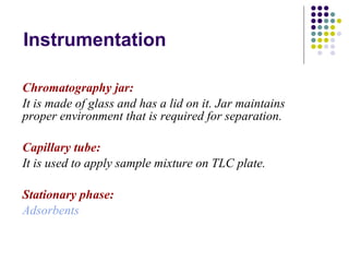 Instrumentation Chromatography jar: It is made of glass and has a lid on it. Jar maintains proper environment that is required for separation. Capillary tube: It is used to apply sample mixture on TLC plate.  Stationary phase: Adsorbents 