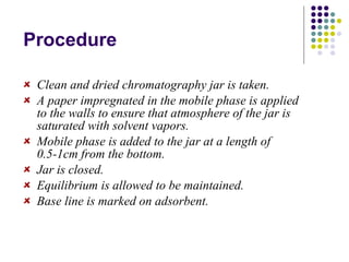 Procedure Clean and dried chromatography jar is taken. A paper impregnated in the mobile phase is applied to the walls to ensure that atmosphere of the jar is saturated with solvent vapors. Mobile phase is added to the jar at a length of 0.5-1cm from the bottom. Jar is closed. Equilibrium is allowed to be maintained. Base line is marked on adsorbent. 