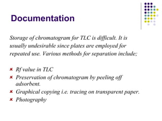 Documentation Storage of chromatogram for TLC is difficult. It is usually undesirable since plates are employed for repeated use. Various methods for separation include; Rf value in TLC Preservation of chromatogram by peeling off adsorbent. Graphical copying i.e. tracing on transparent paper. Photography 