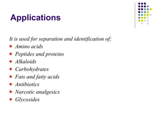 Applications It is used for separation and identification of; Amino acids Peptides and proteins Alkaloids Carbohydrates Fats and fatty acids Antibiotics Narcotic analgesics Glycosides 