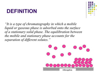 DEFINITION “ It is a type of chromatography in which a mobile liquid or gaseous phase is adsorbed onto the surface of a stationary solid phase. The equilibration between the mobile and stationary phase accounts for the separation of different solutes.” 