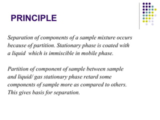 PRINCIPLE Separation of components of a sample mixture occurs because of partition. Stationary phase is coated with a liquid  which is immiscible in mobile phase. Partition of component of sample between sample and liquid/ gas stationary phase retard some components of sample more as compared to others. This gives basis for separation. 
